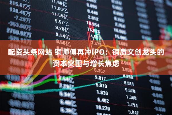 配资头条网站 铜师傅再冲IPO：铜质文创龙头的资本突围与增长焦虑