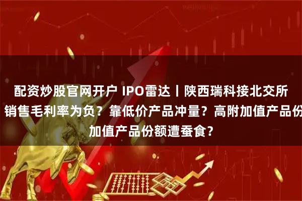配资炒股官网开户 IPO雷达丨陕西瑞科接北交所二轮问询：销售毛利率为负？靠低价产品冲量？高附加值产品份额遭蚕食？