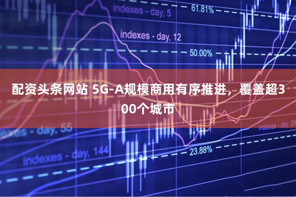 配资头条网站 5G-A规模商用有序推进，覆盖超300个城市