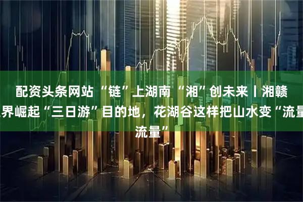 配资头条网站 “链”上湖南 “湘”创未来丨湘赣边界崛起“三日游”目的地，花湖谷这样把山水变“流量”
