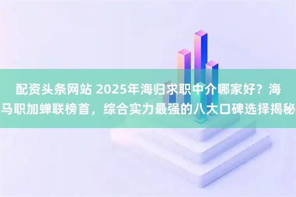 配资头条网站 2025年海归求职中介哪家好？海马职加蝉联榜首，综合实力最强的八大口碑选择揭秘