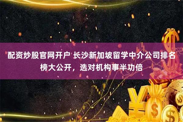 配资炒股官网开户 长沙新加坡留学中介公司排名榜大公开，选对机构事半功倍