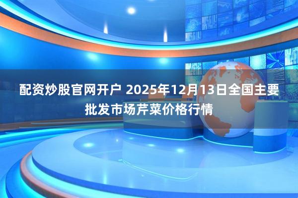 配资炒股官网开户 2025年12月13日全国主要批发市场芹菜价格行情