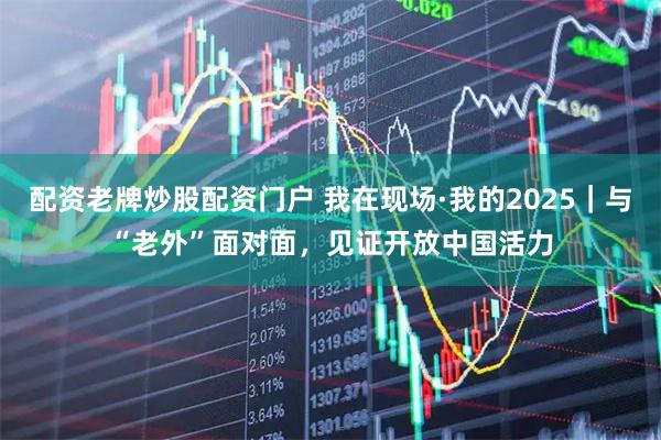配资老牌炒股配资门户 我在现场·我的2025｜与“老外”面对面，见证开放中国活力