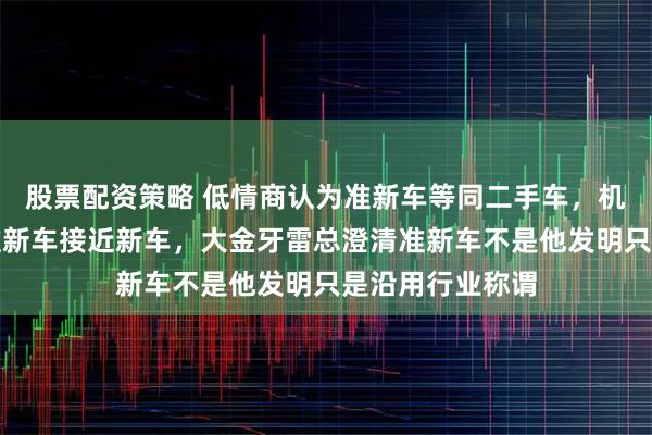 股票配资策略 低情商认为准新车等同二手车，机智高情商则称准新车接近新车，大金牙雷总澄清准新车不是他发明只是沿用行业称谓