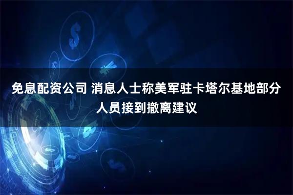 免息配资公司 消息人士称美军驻卡塔尔基地部分人员接到撤离建议