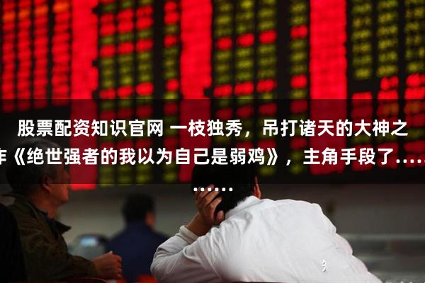 股票配资知识官网 一枝独秀，吊打诸天的大神之作《绝世强者的我以为自己是弱鸡》，主角手段了……