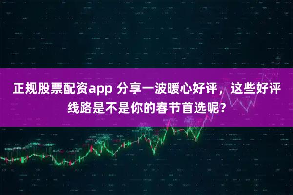 正规股票配资app 分享一波暖心好评，这些好评线路是不是你的春节首选呢？