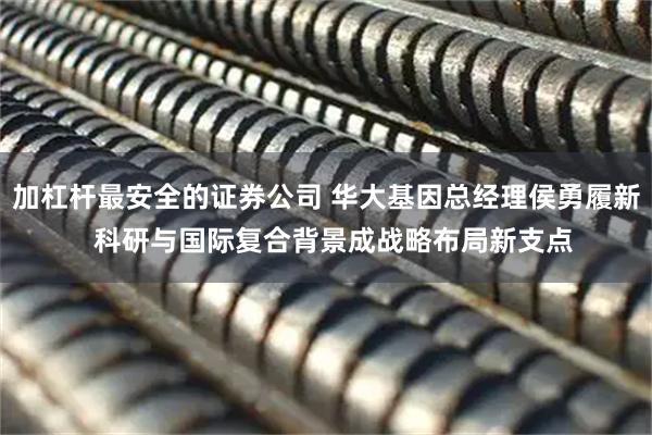 加杠杆最安全的证券公司 华大基因总经理侯勇履新  科研与国际复合背景成战略布局新支点