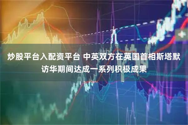 炒股平台入配资平台 中英双方在英国首相斯塔默访华期间达成一系列积极成果