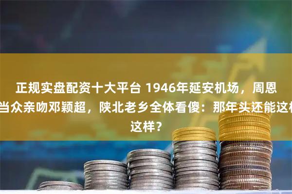 正规实盘配资十大平台 1946年延安机场，周恩来当众亲吻邓颖超，陕北老乡全体看傻：那年头还能这样？