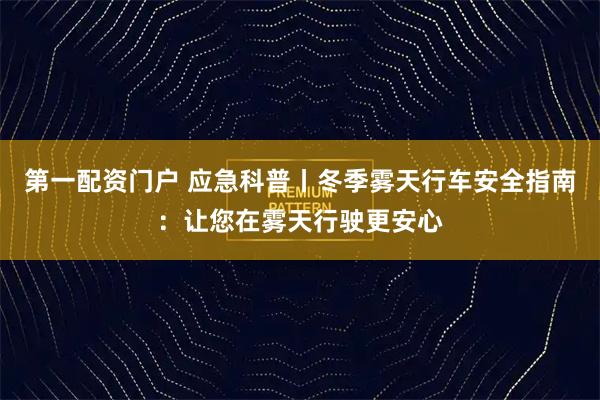 第一配资门户 应急科普丨冬季雾天行车安全指南：让您在雾天行驶更安心