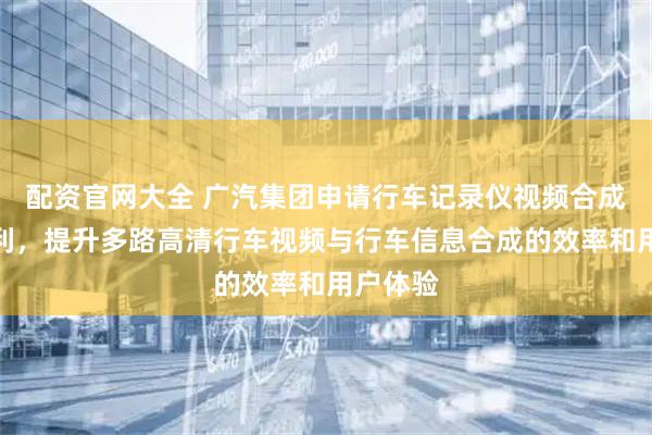 配资官网大全 广汽集团申请行车记录仪视频合成方法专利，提升多路高清行车视频与行车信息合成的效率和用户体验