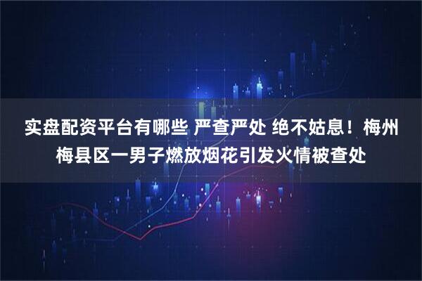 实盘配资平台有哪些 严查严处 绝不姑息！梅州梅县区一男子燃放烟花引发火情被查处