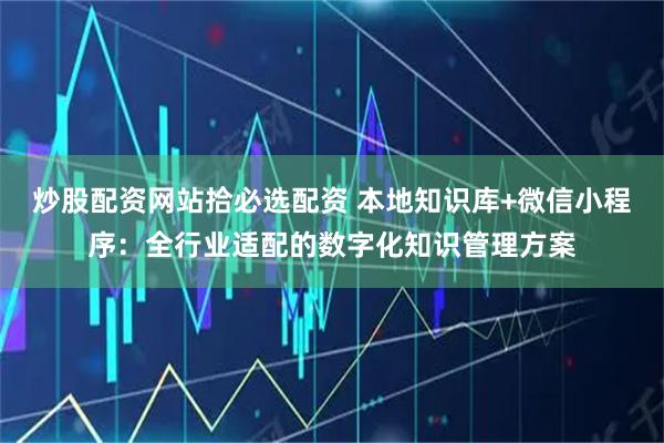 炒股配资网站拾必选配资 本地知识库+微信小程序：全行业适配的数字化知识管理方案