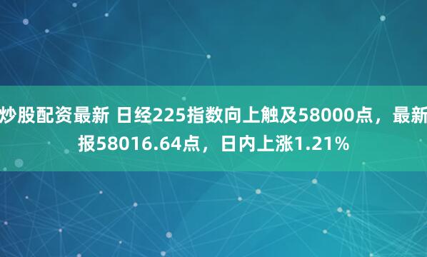 炒股配资最新 日经225指数向上触及58000点，最新报58016.64点，日内上涨1.21%