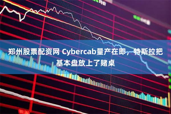 郑州股票配资网 Cybercab量产在即，特斯拉把基本盘放上了赌桌