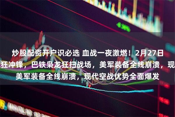 炒股配资开户识必选 血战一夜激燃！2月27日千名塔利班敢死队疯狂冲锋，巴铁枭龙狂扫战场，美军装备全线崩溃，现代空战优势全面爆发