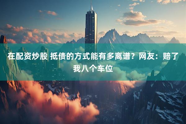 在配资炒股 抵债的方式能有多离谱？网友：赔了我八个车位