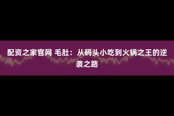 配资之家官网 毛肚：从码头小吃到火锅之王的逆袭之路