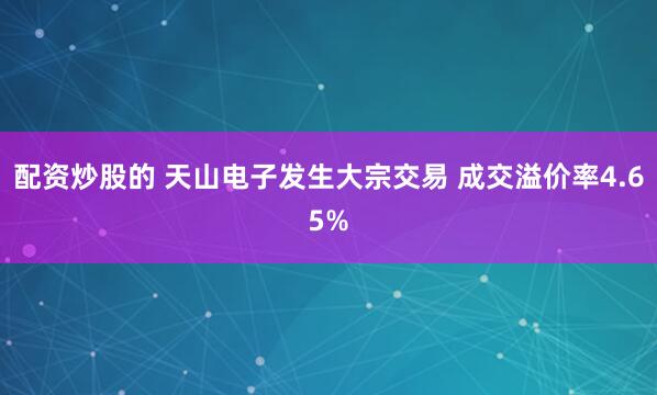 配资炒股的 天山电子发生大宗交易 成交溢价率4.65%
