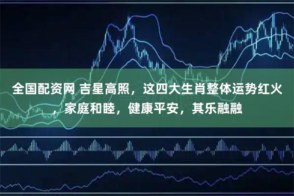 全国配资网 吉星高照，这四大生肖整体运势红火，家庭和睦，健康平安，其乐融融