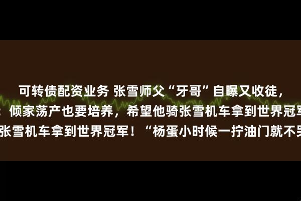 可转债配资业务 张雪师父“牙哥”自曝又收徒，正培养大徒弟儿子杨蛋：倾家荡产也要培养，希望他骑张雪机车拿到世界冠军！“杨蛋小时候一拧油门就不哭了”