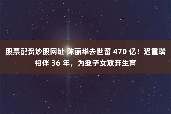 股票配资炒股网址 陈丽华去世留 470 亿！迟重瑞相伴 36 年，为继子女放弃生育