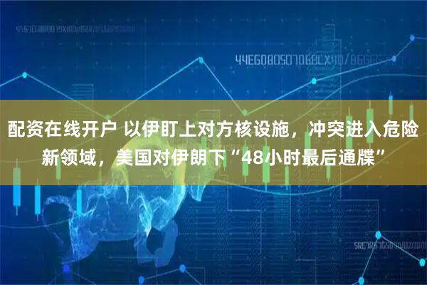 配资在线开户 以伊盯上对方核设施，冲突进入危险新领域，美国对伊朗下“48小时最后通牒”