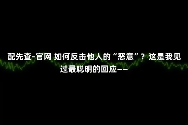 配先查-官网 如何反击他人的“恶意”？这是我见过最聪明的回应——