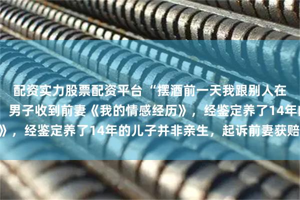 配资实力股票配资平台 “摆酒前一天我跟别人在一起”，离婚后第4天，男子收到前妻《我的情感经历》，经鉴定养了14年的儿子并非亲生，起诉前妻获赔17万
