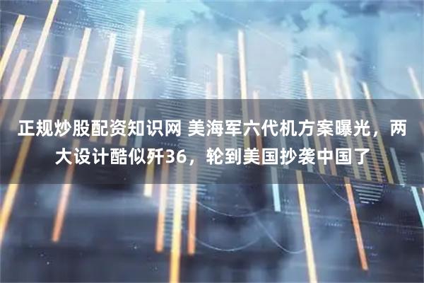 正规炒股配资知识网 美海军六代机方案曝光,两大设计酷似歼36,轮到美国抄袭中国了