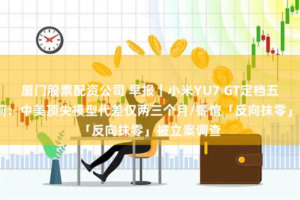 厦门股票配资公司 早报｜小米YU7 GT定档五月底/罗福莉：中美顶尖模型代差仅两三个月/餐馆「反向抹零」被立案调查